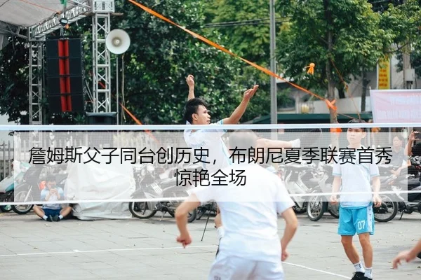 詹姆斯父子同台创历史，布朗尼夏季联赛首秀惊艳全场